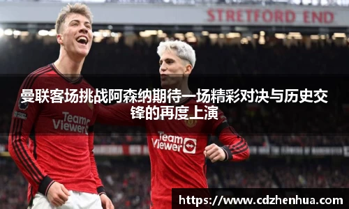 曼联客场挑战阿森纳期待一场精彩对决与历史交锋的再度上演